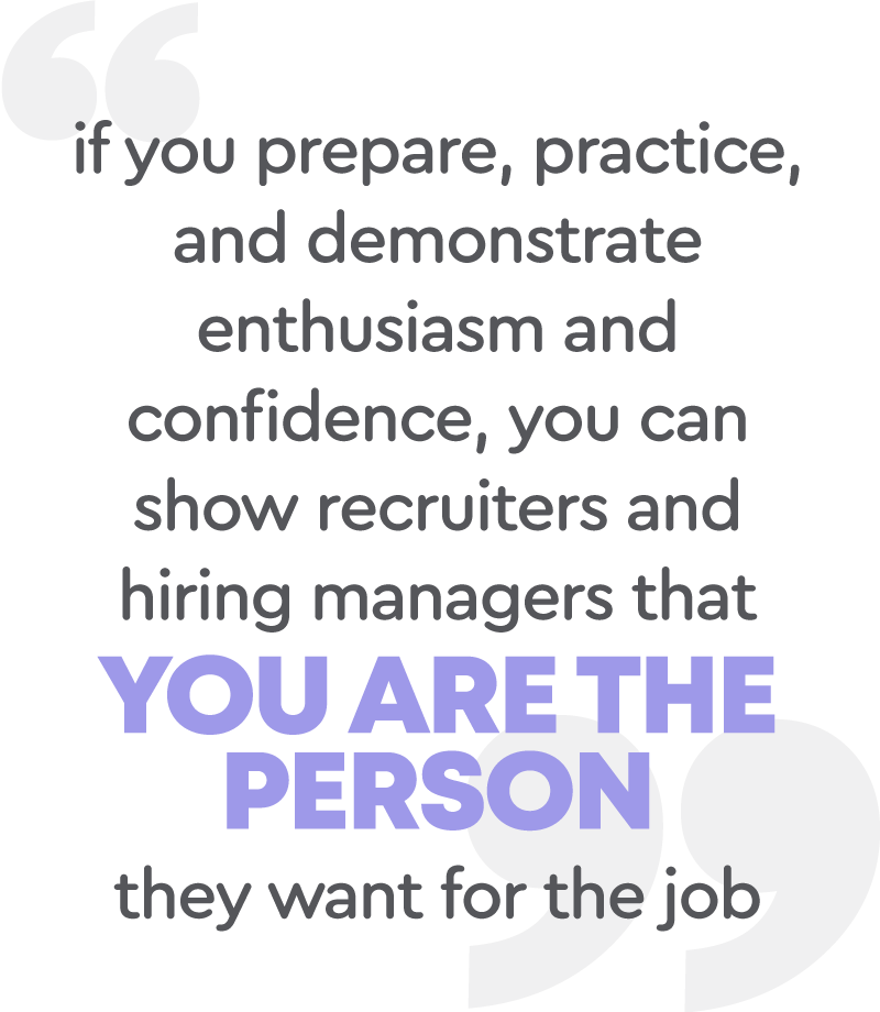 If you prepare, practice, and demonstrate enthusiasm and confidence, you can show recruiters and hiring managers that you are the person they want for the job.