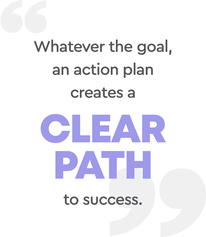 Whatever the goal, an action plan creates a clear path to success.