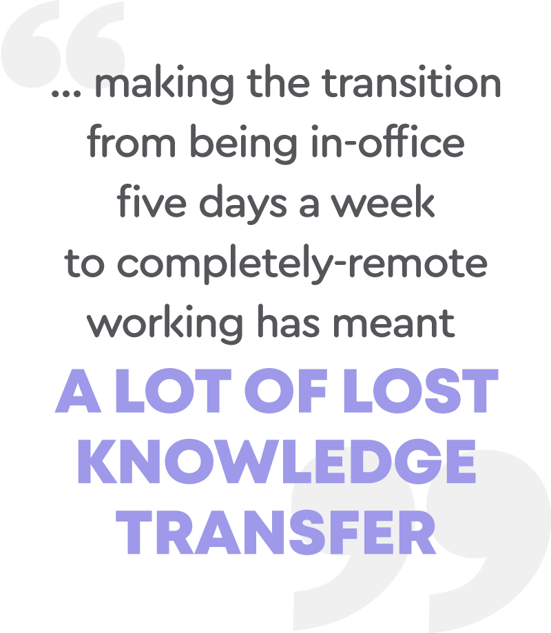 Making the transition from being in-office five days a week to completely-remote working has meant a lot of lost knowledge transfer.