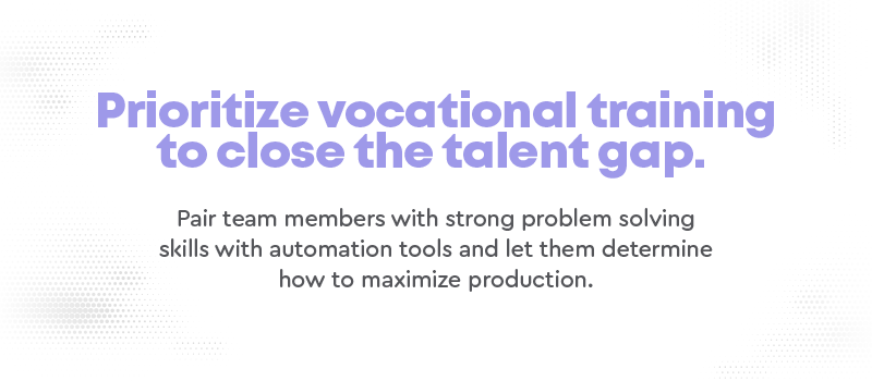 Prioritize vocational training to close the talent gap. Pair team members with strong problem solving skills with automation tools and let them determine how to maximize production.
